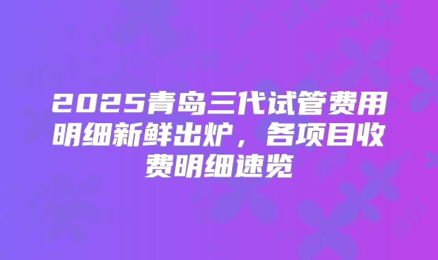 2025青岛三代试管费用明细新鲜出炉,各项目收费明细速览