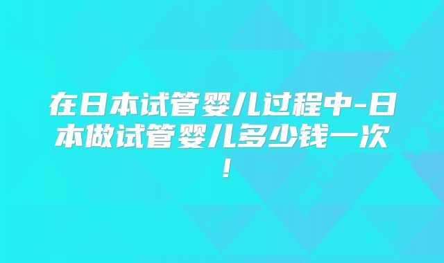 在日本试管婴儿过程中-日本做试管婴儿多少钱一次！