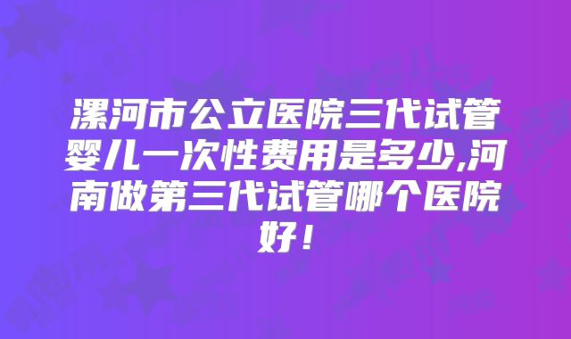 漯河市公立医院三代试管婴儿一次性费用是多少,河南做第三代试管哪个医院好！