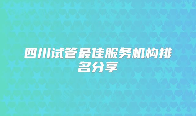 四川试管最佳服务机构排名分享