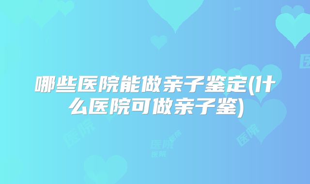 哪些医院能做亲子鉴定(什么医院可做亲子鉴)