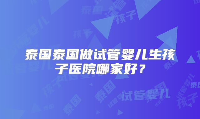 泰国泰国做试管婴儿生孩子医院哪家好？
