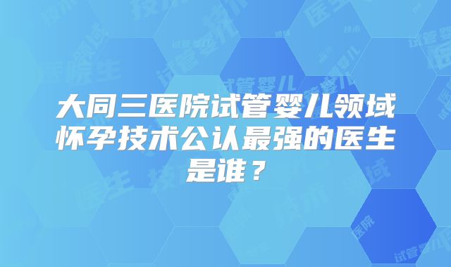 大同三医院试管婴儿领域怀孕技术公认最强的医生是谁？