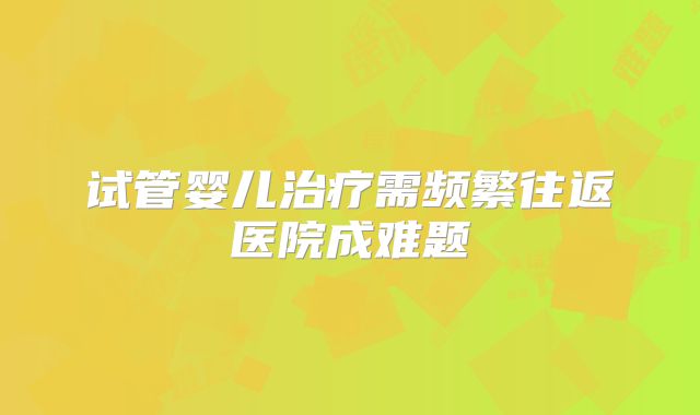 试管婴儿治疗需频繁往返医院成难题