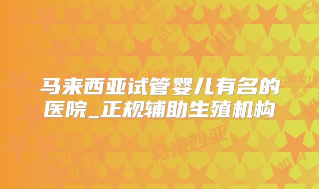 马来西亚试管婴儿有名的医院_正规辅助生殖机构