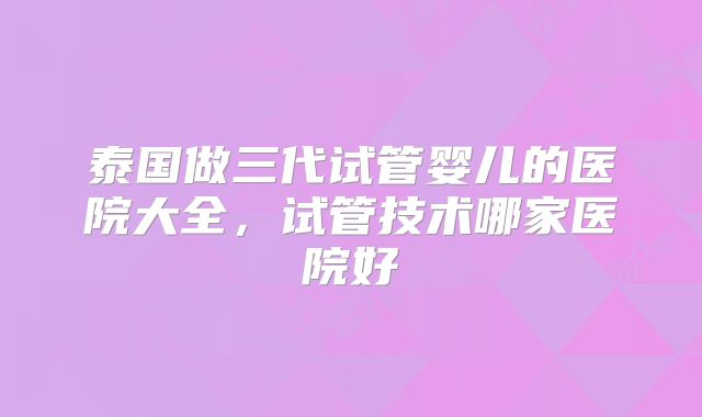 泰国做三代试管婴儿的医院大全,试管技术哪家医院好
