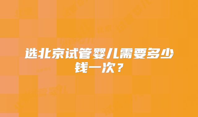 选北京试管婴儿需要多少钱一次？