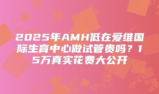 2025年AMH低在爱维国际生育中心做试管贵吗？15万真实花费大公开