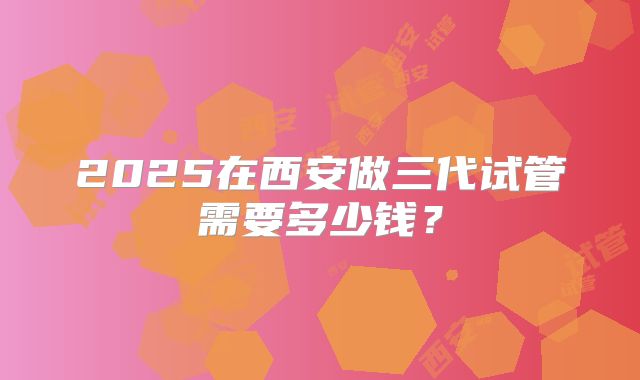 2025在西安做三代试管需要多少钱？