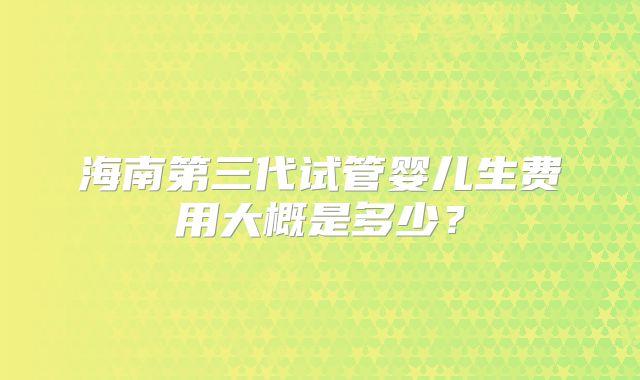 海南第三代试管婴儿生费用大概是多少？