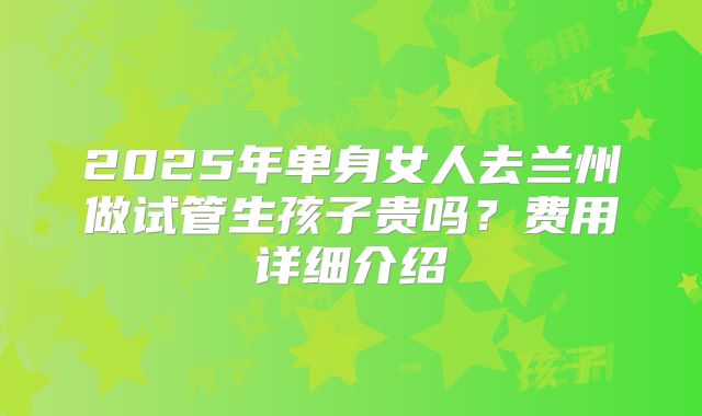 2025年单身女人去兰州做试管生孩子贵吗？费用详细介绍