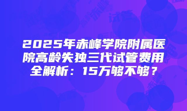 2025年赤峰学院附属医院高龄失独三代试管费用全解析：15万够不够？