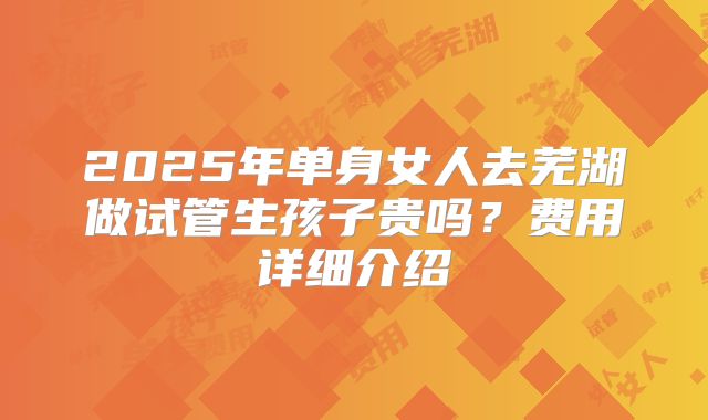 2025年单身女人去芜湖做试管生孩子贵吗?费用详细介绍
