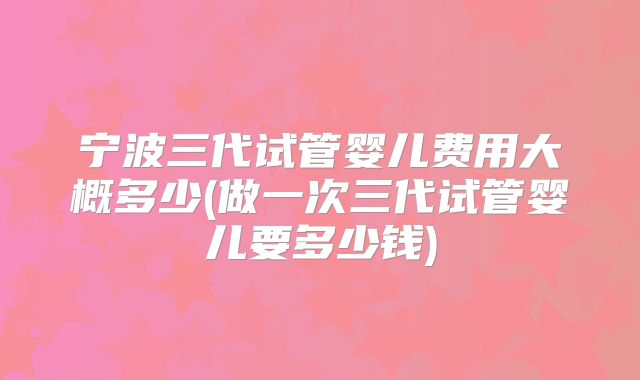 宁波三代试管婴儿费用大概多少(做一次三代试管婴儿要多少钱)