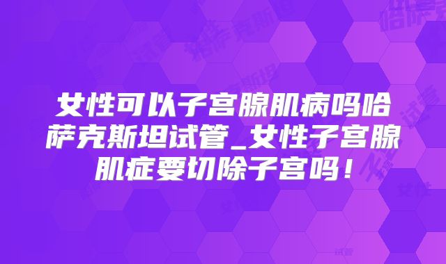 女性可以子宫腺肌病吗哈萨克斯坦试管_女性子宫腺肌症要切除子宫吗！
