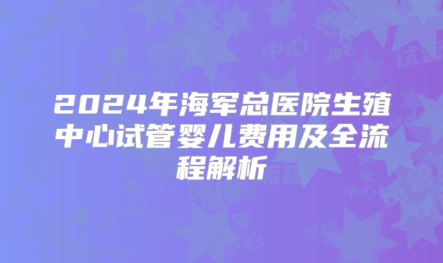 2024年海军总医院生殖中心试管婴儿费用及全流程解析