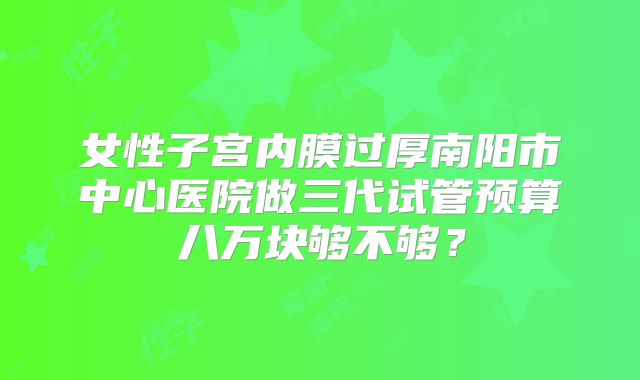女性子宫内膜过厚南阳市中心医院做三代试管预算八万块够不够?