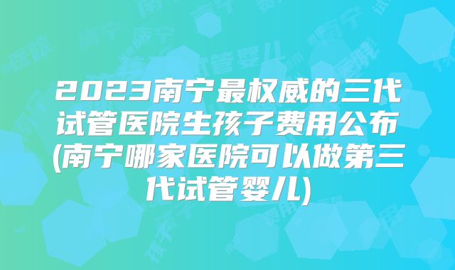 2023南宁最权威的三代试管医院生孩子费用公布(南宁哪家医院可以做第三代试管婴儿)