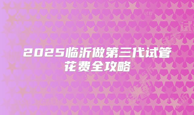 2025临沂做第三代试管花费全攻略