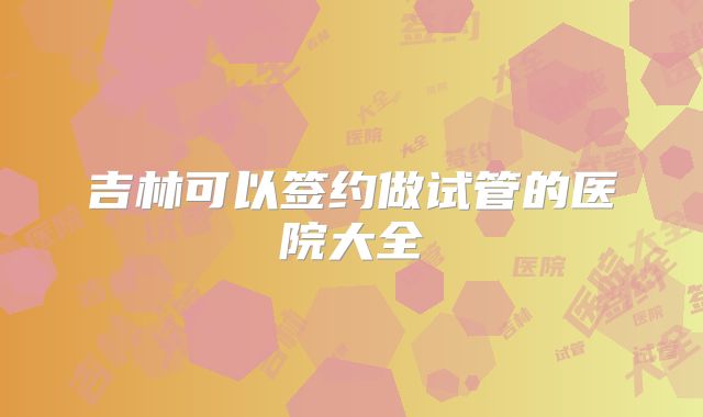 吉林可以签约做试管的医院大全