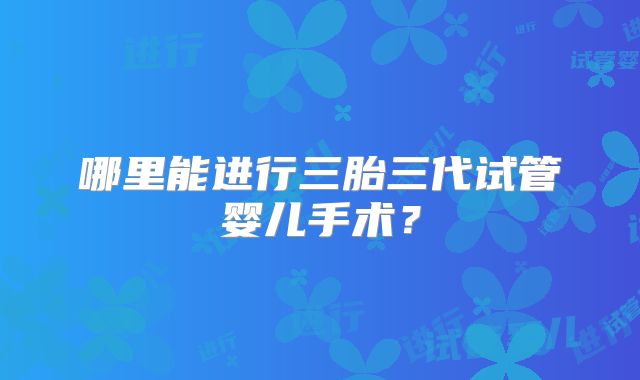 哪里能进行三胎三代试管婴儿手术?