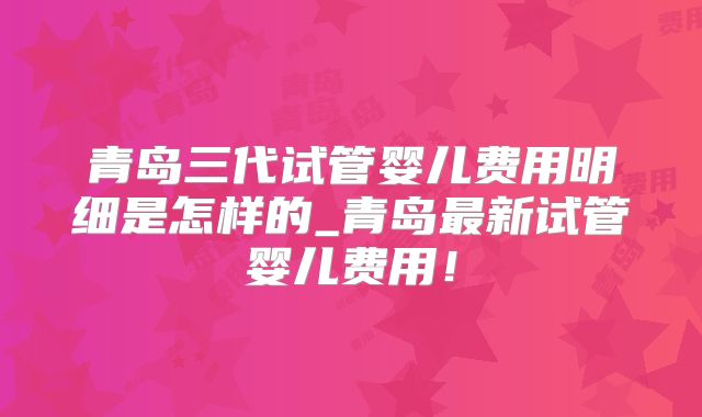 青岛三代试管婴儿费用明细是怎样的_青岛最新试管婴儿费用!
