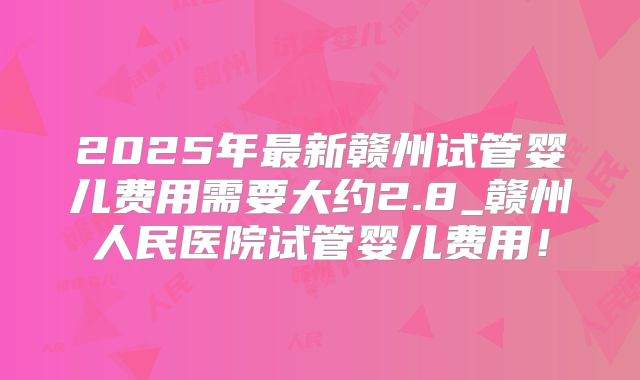 2025年最新赣州试管婴儿费用需要大约2.8_赣州人民医院试管婴儿费用!