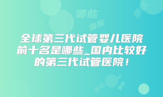 全球第三代试管婴儿医院前十名是哪些_国内比较好的第三代试管医院!