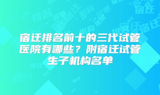 宿迁排名前十的三代试管医院有哪些？附宿迁试管生子机构名单