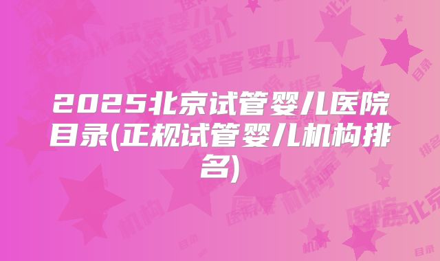2025北京试管婴儿医院目录(正规试管婴儿机构排名)