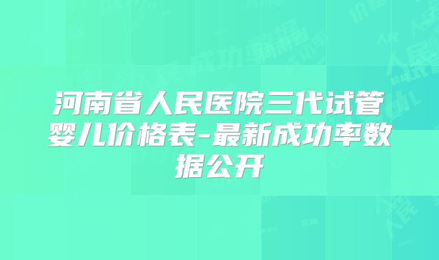 河南省人民医院三代试管婴儿价格表-最新成功率数据公开