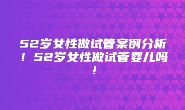 52岁女性做试管案例分析！52岁女性做试管婴儿吗！