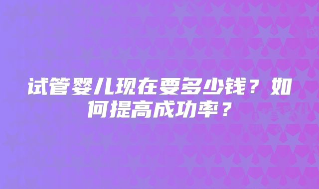 试管婴儿现在要多少钱?如何提高成功率?