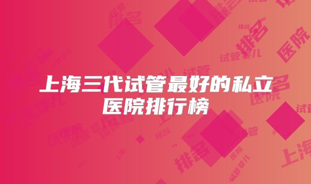 上海三代试管最好的私立医院排行榜