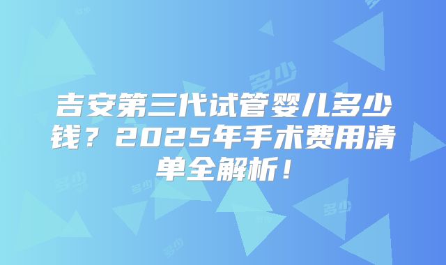 吉安第三代试管婴儿多少钱?2025年手术费用清单全解析!