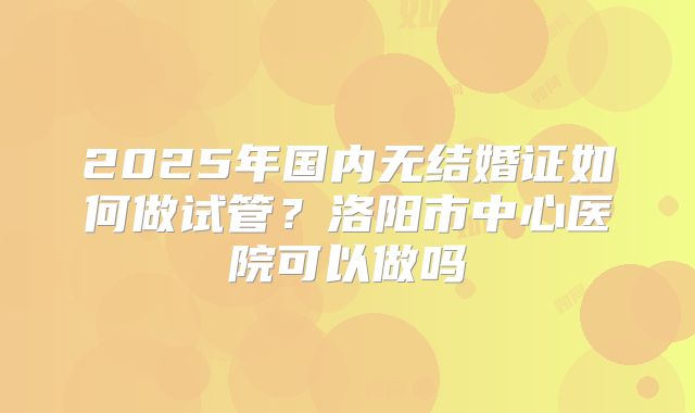 2025年国内无结婚证如何做试管?洛阳市中心医院可以做吗