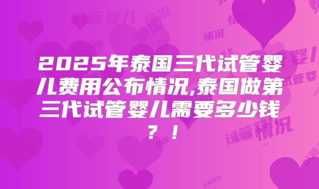 2025年泰国三代试管婴儿费用公布情况,泰国做第三代试管婴儿需要多少钱？！