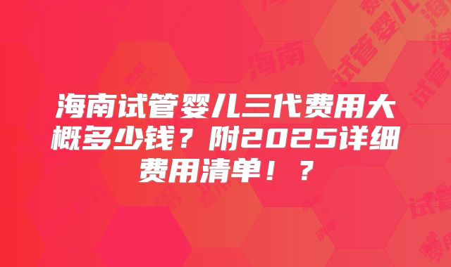 海南试管婴儿三代费用大概多少钱?附2025详细费用清单!?