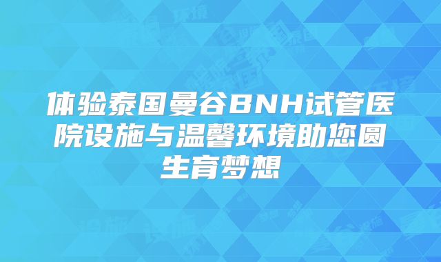 体验泰国曼谷BNH试管医院设施与温馨环境助您圆生育梦想