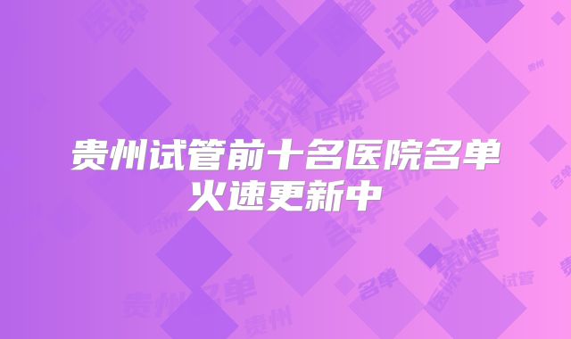 贵州试管前十名医院名单火速更新中