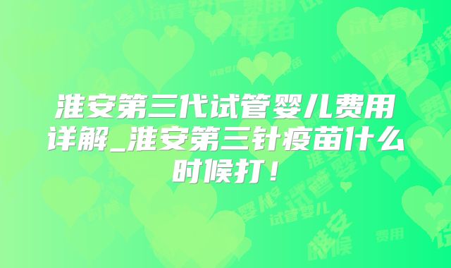 淮安第三代试管婴儿费用详解_淮安第三针疫苗什么时候打！