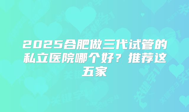 2025合肥做三代试管的私立医院哪个好?推荐这五家