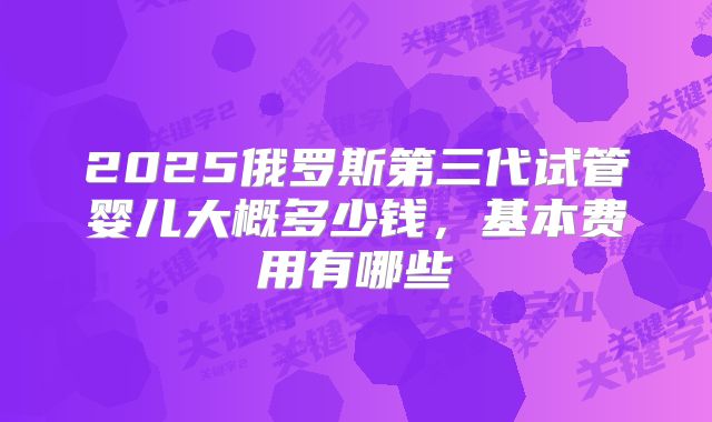 2025俄罗斯第三代试管婴儿大概多少钱,基本费用有哪些