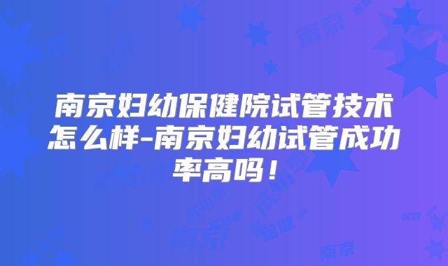 南京妇幼保健院试管技术怎么样-南京妇幼试管成功率高吗！