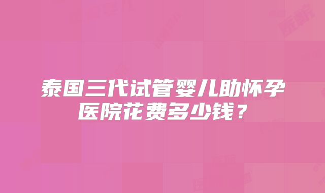 泰国三代试管婴儿助怀孕医院花费多少钱？