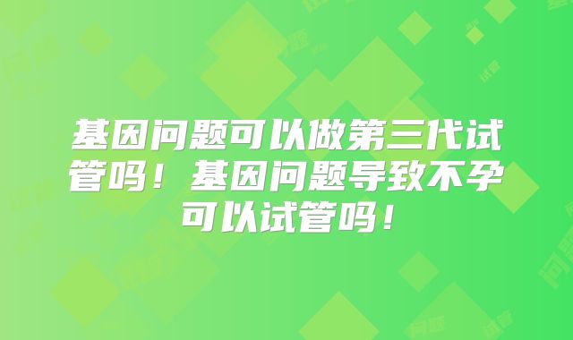 基因问题可以做第三代试管吗！基因问题导致不孕可以试管吗！