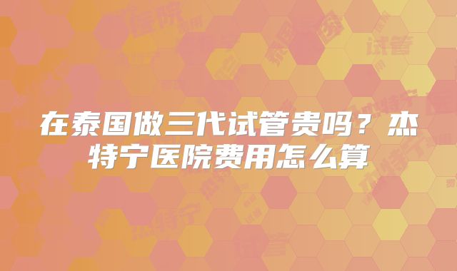 在泰国做三代试管贵吗？杰特宁医院费用怎么算