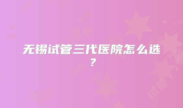 无锡试管三代医院怎么选?