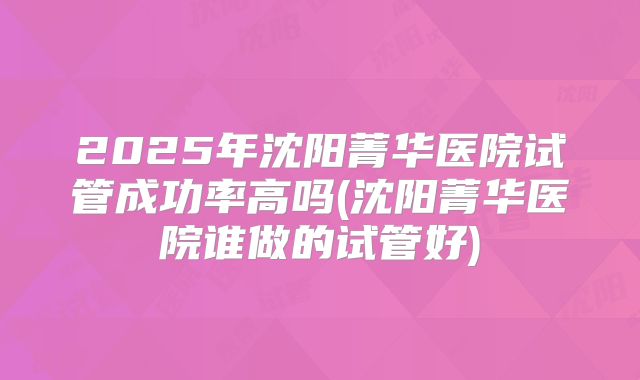 2025年沈阳菁华医院试管成功率高吗(沈阳菁华医院谁做的试管好)
