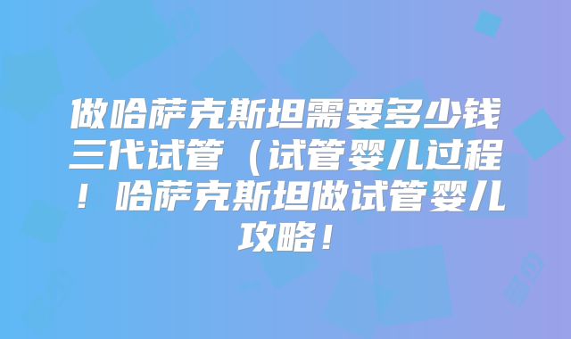 做哈萨克斯坦需要多少钱三代试管(试管婴儿过程!哈萨克斯坦做试管婴儿攻略!